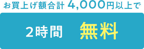 お買上げ額合計 4,000円以上で2時間無料