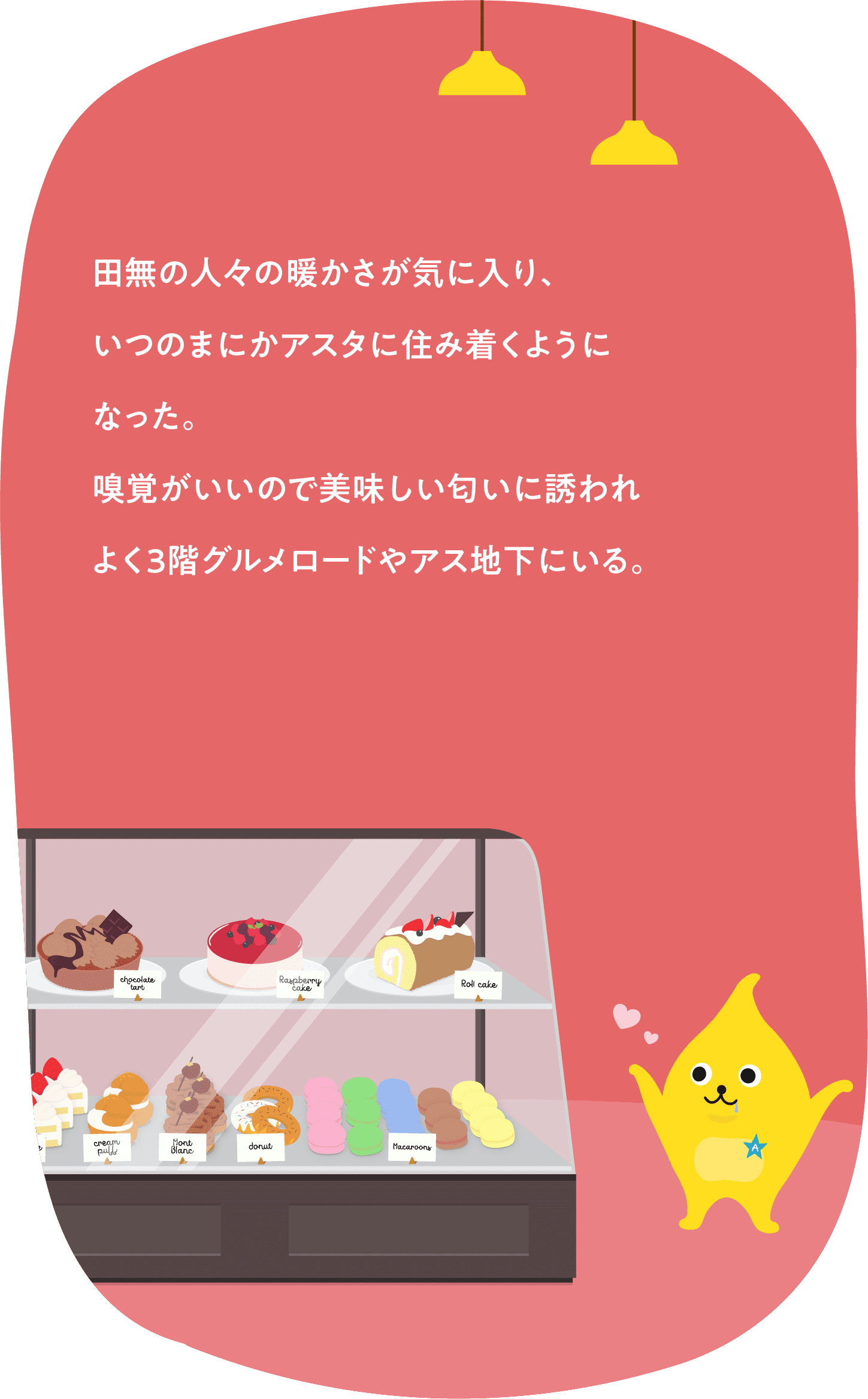 田無の人々の暖かさが気に入り、いつのまにかアスタに住み着くようになった。嗅覚がいいので美味しい匂いに誘われよく3階グルメロードやアス地下にいる。