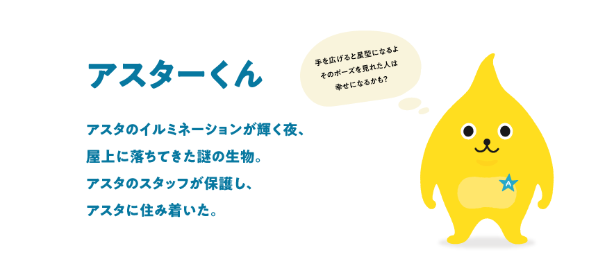 アスターくん アスタのイルミネーションが輝く夜、屋上に落ちてきた謎の生物。アスタのスタッフが保護し、アスタに住み着いた。（手を広げると星型になるよそのポーズを見れた人は幸せになるかも？）